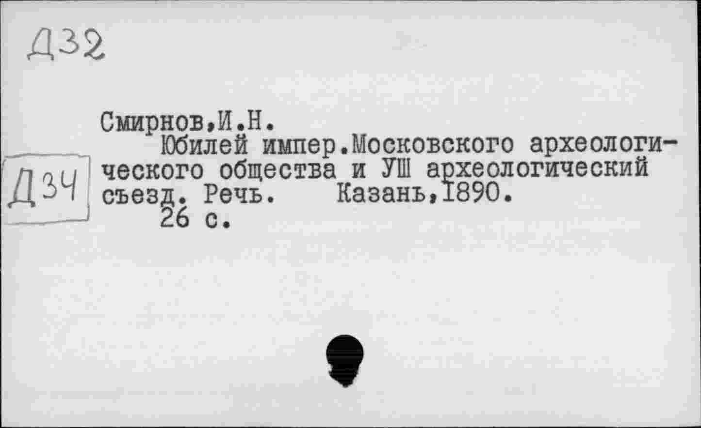 ﻿Д32
Смирнов,И.H.
Юбилей импер.Московского археологи-пл(1 ческого общества и УШ археологический
Д~> і съезд. Речь. Казань, 1890.
26 с.